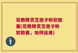 花敷牌灵芝孢子粉软胶囊(花敷牌灵芝孢子粉软胶囊，如何运用)