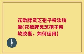 花敷牌灵芝孢子粉软胶囊(花敷牌灵芝孢子粉软胶囊，如何运用)