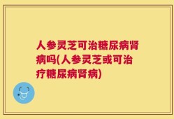 人参灵芝可治糖尿病肾病吗(人参灵芝或可治疗糖尿病肾病)