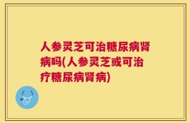 人参灵芝可治糖尿病肾病吗(人参灵芝或可治疗糖尿病肾病)