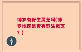 博罗有野生灵芝吗(博罗地区是否有野生灵芝？)