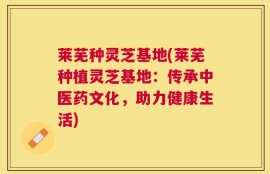 莱芜种灵芝基地(莱芜种植灵芝基地：传承中医药文化，助力健康生活)