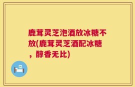 鹿茸灵芝泡酒放冰糖不放(鹿茸灵芝酒配冰糖，醇香无比)