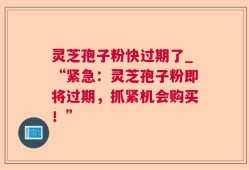 灵芝孢子粉快过期了_“紧急：灵芝孢子粉即将过期，抓紧机会购买！”