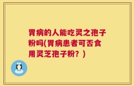 胃病的人能吃灵之孢子粉吗(胃病患者可否食用灵芝孢子粉？)