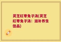 灵芝红枣兔子汤(灵芝红枣兔子汤：滋补养生佳品)
