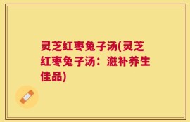 灵芝红枣兔子汤(灵芝红枣兔子汤：滋补养生佳品)