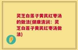 灵芝白莲子黄芪红枣汤的做法(健康清润：灵芝白莲子黄芪红枣汤做法)