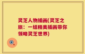 灵芝人物插画(灵芝之旅：一组精美插画带你领略灵芝世界)