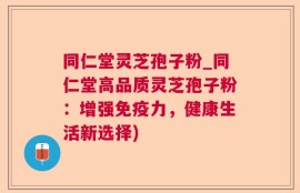 同仁堂灵芝孢子粉_同仁堂高品质灵芝孢子粉：增强免疫力，健康生活新选择)