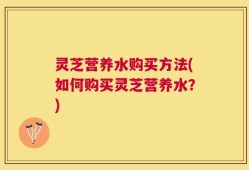 灵芝营养水购买方法(如何购买灵芝营养水？)