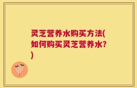 灵芝营养水购买方法(如何购买灵芝营养水？)