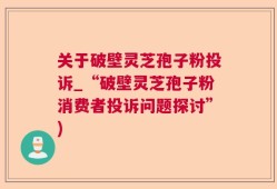 关于破壁灵芝孢子粉投诉_“破壁灵芝孢子粉消费者投诉问题探讨”)