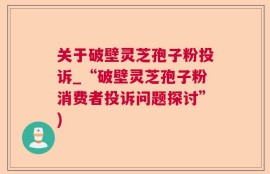 关于破壁灵芝孢子粉投诉_“破壁灵芝孢子粉消费者投诉问题探讨”)