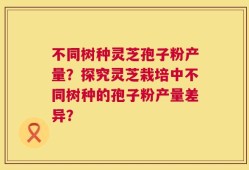不同树种灵芝孢子粉产量？探究灵芝栽培中不同树种的孢子粉产量差异？