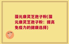 葆元康灵芝孢子粉(葆元康灵芝孢子粉：提高免疫力的健康选择)