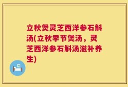 立秋煲灵芝西洋参石斛汤(立秋季节煲汤，灵芝西洋参石斛汤滋补养生)