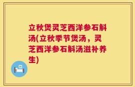 立秋煲灵芝西洋参石斛汤(立秋季节煲汤，灵芝西洋参石斛汤滋补养生)