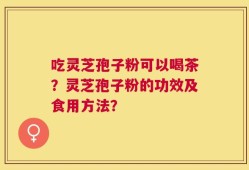 吃灵芝孢子粉可以喝茶？灵芝孢子粉的功效及食用方法？
