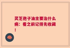 灵芝孢子油主要治什么病：看之前记得先收藏！