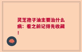 灵芝孢子油主要治什么病：看之前记得先收藏！