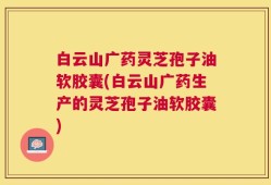 白云山广药灵芝孢子油软胶囊(白云山广药生产的灵芝孢子油软胶囊)