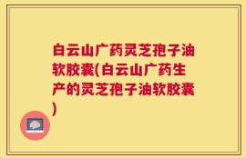 白云山广药灵芝孢子油软胶囊(白云山广药生产的灵芝孢子油软胶囊)