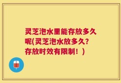 灵芝泡水里能存放多久呢(灵芝泡水放多久？存放时效有限制！)