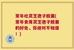 常年吃灵芝孢子胶囊(常年食用灵芝孢子胶囊的好处，你绝对不知道！)