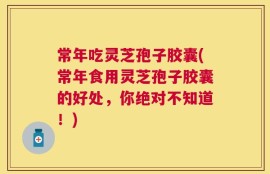常年吃灵芝孢子胶囊(常年食用灵芝孢子胶囊的好处，你绝对不知道！)