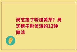 灵芝孢子粉加黄芹？灵芝孢子粉煲汤的12种做法