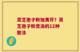 灵芝孢子粉加黄芹？灵芝孢子粉煲汤的12种做法