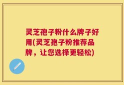 灵芝孢子粉什么牌子好用(灵芝孢子粉推荐品牌，让您选择更轻松)
