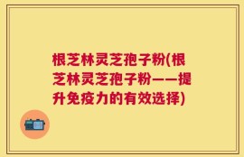 根芝林灵芝孢子粉(根芝林灵芝孢子粉——提升免疫力的有效选择)