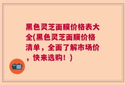 黑色灵芝面膜价格表大全(黑色灵芝面膜价格清单，全面了解市场价，快来选购！)