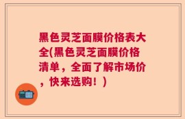 黑色灵芝面膜价格表大全(黑色灵芝面膜价格清单，全面了解市场价，快来选购！)