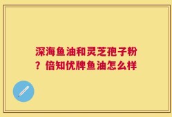 深海鱼油和灵芝孢子粉？倍知优牌鱼油怎么样