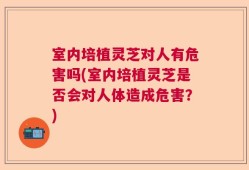 室内培植灵芝对人有危害吗(室内培植灵芝是否会对人体造成危害？)