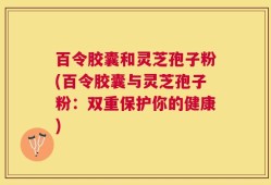 百令胶囊和灵芝孢子粉(百令胶囊与灵芝孢子粉：双重保护你的健康)