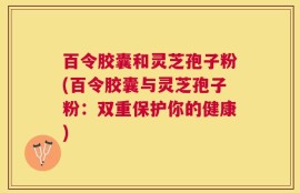 百令胶囊和灵芝孢子粉(百令胶囊与灵芝孢子粉：双重保护你的健康)