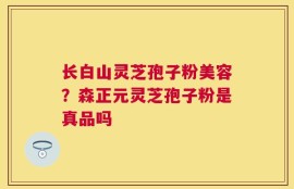 长白山灵芝孢子粉美容？森正元灵芝孢子粉是真品吗