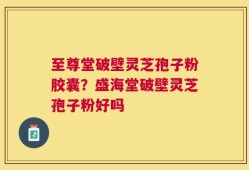 至尊堂破壁灵芝孢子粉胶囊？盛海堂破壁灵芝孢子粉好吗