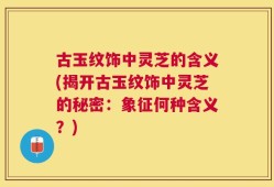 古玉纹饰中灵芝的含义(揭开古玉纹饰中灵芝的秘密：象征何种含义？)