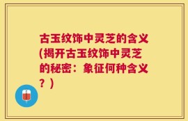 古玉纹饰中灵芝的含义(揭开古玉纹饰中灵芝的秘密：象征何种含义？)