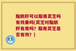 脂肪肝可以服用灵芝吗有效果吗(灵芝对脂肪肝有用吗？服用灵芝是否有效？)