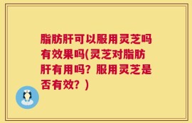 脂肪肝可以服用灵芝吗有效果吗(灵芝对脂肪肝有用吗？服用灵芝是否有效？)