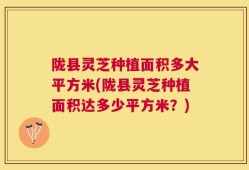 陇县灵芝种植面积多大平方米(陇县灵芝种植面积达多少平方米？)