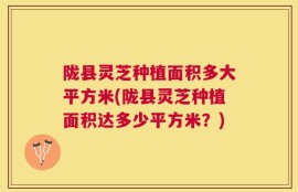 陇县灵芝种植面积多大平方米(陇县灵芝种植面积达多少平方米？)