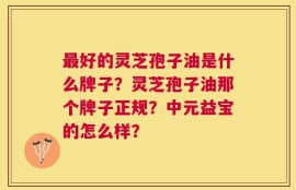 最好的灵芝孢子油是什么牌子？灵芝孢子油那个牌子正规？中元益宝的怎么样？