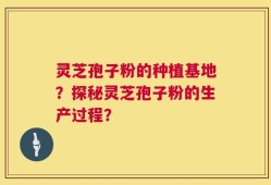 灵芝孢子粉的种植基地？探秘灵芝孢子粉的生产过程？